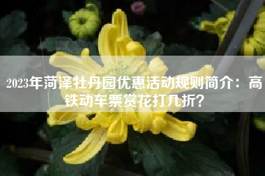 2023年菏泽牡丹园优惠活动规则简介：高铁动车票赏花打几折？