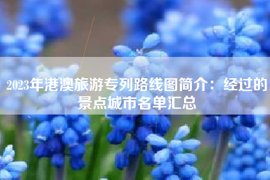 2023年港澳旅游专列路线图简介：经过的景点城市名单汇总
