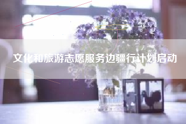 文化和旅游志愿服务边疆行计划启动