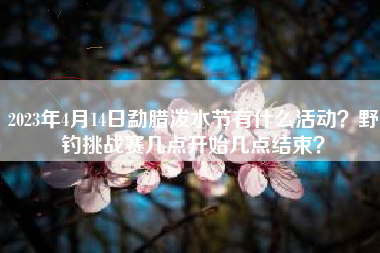 2023年4月14日勐腊泼水节有什么活动？野钓挑战赛几点开始几点结束？