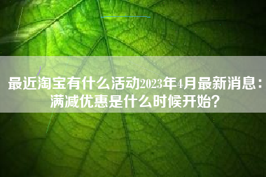 最近淘宝有什么活动2023年4月最新消息：满减优惠是什么时候开始？