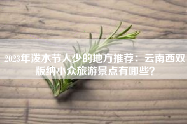 2023年泼水节人少的地方推荐：云南西双版纳小众旅游景点有哪些？