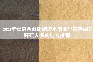 2023年云南西双版纳泼水节哪里最热闹？好玩人多的地方推荐