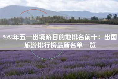 2023年五一出境游目的地排名前十：出国旅游排行榜最新名单一览