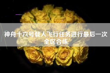 神舟十六号载人飞行任务进行最后一次全区合练