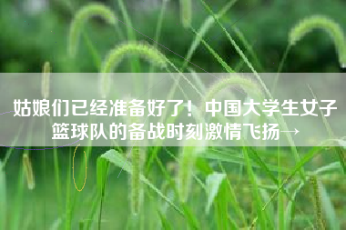 姑娘们已经准备好了！中国大学生女子篮球队的备战时刻激情飞扬→