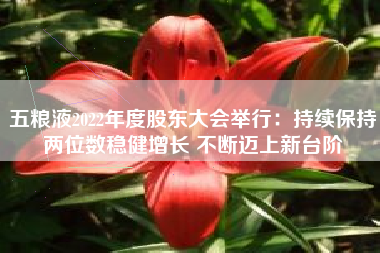 五粮液2022年度股东大会举行：持续保持两位数稳健增长 不断迈上新台阶