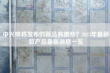 中兴即将发布的新品有哪些？2023年最新款产品最新消息一览