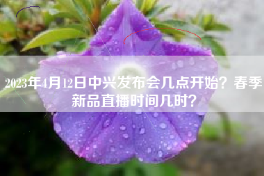 2023年4月12日中兴发布会几点开始？春季新品直播时间几时？