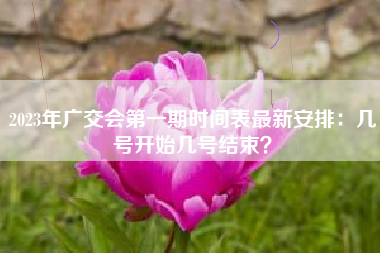 2023年广交会第一期时间表最新安排：几号开始几号结束？