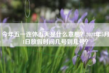 今年五一连休五天是什么意思？2023年5月1日放假时间几号到几号？