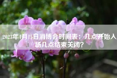 2023年4月15日消博会时间表：几点开始入场几点结束关闭？