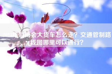 2023年消博会大货车怎么走？交通管制路线图哪里可以通行？