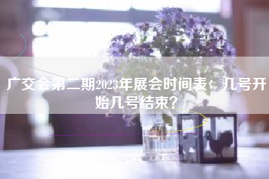广交会第二期2023年展会时间表：几号开始几号结束？