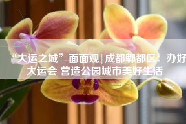 “大运之城”面面观|成都郫都区：办好大运会 营造公园城市美好生活