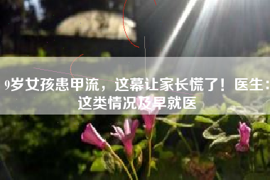 9岁女孩患甲流，这幕让家长慌了！医生：这类情况及早就医