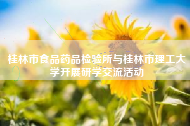 桂林市食品药品检验所与桂林市理工大学开展研学交流活动