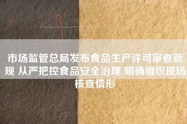 市场监管总局发布食品生产许可审查新规 从严把控食品安全治理 明确组织现场核查情形