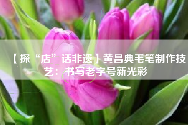 【探“店”话非遗】黄昌典毛笔制作技艺：书写老字号新光彩