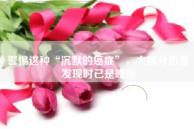 警惕这种“沉默的癌症”，大部分患者发现时已是晚期