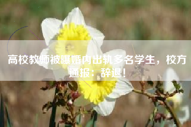 高校教师被曝婚内出轨多名学生，校方通报：辞退！
