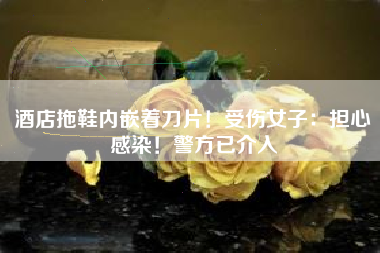 酒店拖鞋内嵌着刀片！受伤女子：担心感染！警方已介入