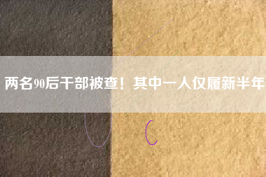 两名90后干部被查!其中一人仅履新半年