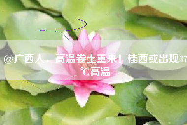 @广西人，高温卷土重来！桂西或出现37℃高温