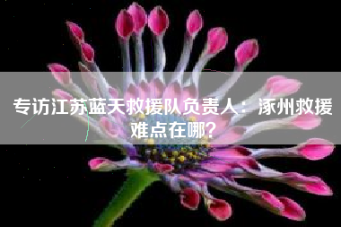 专访江苏蓝天救援队负责人：涿州救援难点在哪？