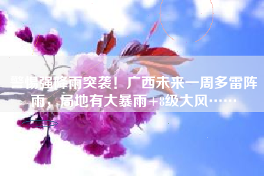 警惕强降雨突袭！广西未来一周多雷阵雨，局地有大暴雨+8级大风……