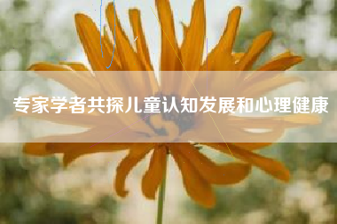 专家学者共探儿童认知发展和心理健康