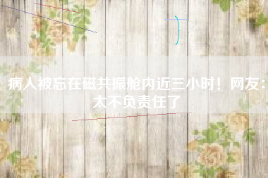 病人被忘在磁共振舱内近三小时！网友：太不负责任了