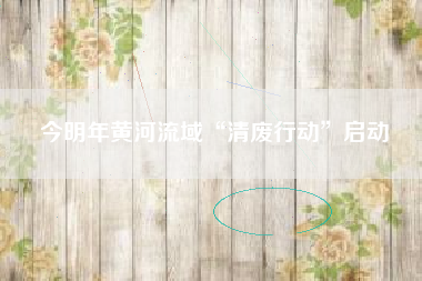 今明年黄河流域“清废行动”启动