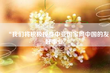 “我们将积极投身中亚国家同中国的友好事业”