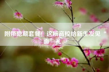 附带隐藏套餐！这所高校给新生发见“面”礼→