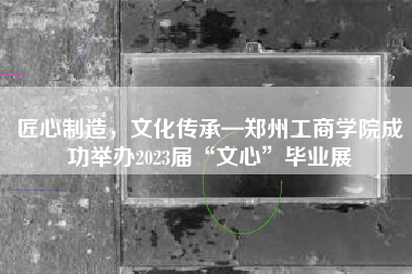 匠心制造，文化传承—郑州工商学院成功举办2023届“文心”毕业展