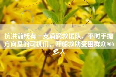 抗洪前线有一支滴滴救援队，平时手握方向盘的司机们，开船救助受困群众900多人
