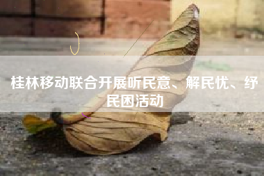 桂林移动联合开展听民意、解民忧、纾民困活动