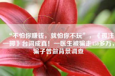 “不怕你赚钱，就怕你不玩”，《孤注一掷》台词成真！一医生被骗走450多万，骗子曾做背景调查