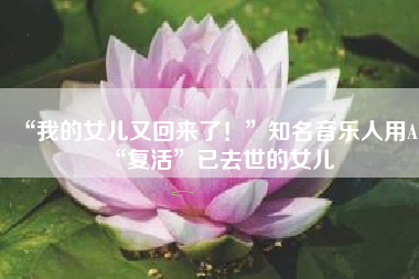 “我的女儿又回来了！”知名音乐人用AI“复活”已去世的女儿