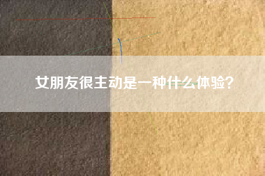女朋友很主动是一种什么体验？