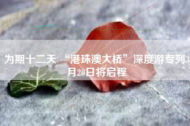 为期十二天 “港珠澳大桥”深度游专列3月20日将启程