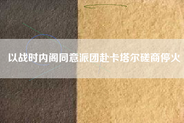 以战时内阁同意派团赴卡塔尔磋商停火