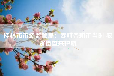 桂林市市场监管局：春耕备耕正当时 农资检查来护航