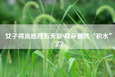 女子得流感四五天后 耳朵竟然“积水”了？