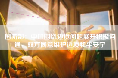 国防部：中印围绕边境问题展开积极沟通，双方同意维护边境和平安宁