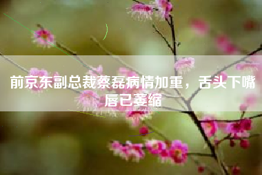 前京东副总裁蔡磊病情加重，舌头下嘴唇已萎缩