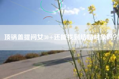 顶锅盖提问女30+还能找到结婚对象吗？